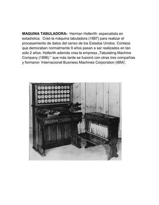 MAQUINA TABULADORA• Herman Hollerith: especialista en
estadística. Creó la máquina tabuladora (1887) para realizar el
procesamiento de datos del censo de los Estados Unidos. Conteos
que demoraban normalmente 9 años pasan a ser realizados en tan
solo 2 años. Hollerith además crea la empresa „Tabulating Machine
Company (1896) ‟ que más tarde se fusionó con otras tres compañías
y formaron ‘Internacional Business Machines Corporation (IBM)’.

 
