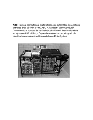 ABC• Primera computadora digital electrónica automática desarrollada
entre los años de1937 a 1942.ABC = Atanasoff–Berry Computer.
Conteniendo el nombre de su inventorJohn Vincent Atanasoff y el de
su ayudante Clifford Berry. Capaz de resolver con un alto grado de
exactitud ecuaciones simultáneas de hasta 29 incógnitas.

 