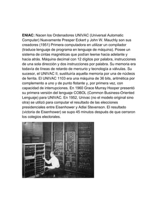 ENIAC: Nacen los Ordenadores UNIVAC (Universal Automatic
Computer) Nuevamente Presper Eckert y John W. Mauchly son sus
creadores (1951) Primera computadora en utilizar un compilador
(traduce lenguaje de programa en lenguaje de máquina). Posee un
sistema de cintas magnéticas que podían leerse hacia adelante y
hacia atrás. Máquina decimal con 12 dígitos por palabra, instrucciones
de una sola dirección y dos instrucciones por palabra. Su memoria era
todavía de líneas de retardo de mercurio y tecnología a válvulas. Su
sucesor, el UNIVAC II, sustituiría aquella memoria por una de núcleos
de ferrita. El UNIVAC 1103 era una máquina de 36 bits, aritmética por
complemento a uno y de punto flotante y, por primera vez, con
capacidad de interrupciones. En 1960 Grace Murray Hooper presentó
su primera versión del lenguaje COBOL (Common Business-Oriented
Lenguaje) para UNIVAC. En 1952, Univac (no el modelo original sino
otra) se utilizó para computar el resultado de las elecciones
presidenciales entre Eisenhower y Adlai Stevenson. El resultado
(victoria de Eisenhower) se supo 45 minutos después de que cerraron
los colegios electorales.

 