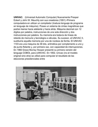 UNIVAC: (Universal Automatic Computer) Nuevamente Presper
Eckert y John W. Mauchly son sus creadores (1951) •Primera
computadora en utilizar un compilador (traduce lenguaje de programa
en lenguaje de máquina). Posee un sistema de cintas magnéticas que
podían leerse hacia adelante y hacia atrás. Máquina decimal con 12
dígitos por palabra, instrucciones de una sola dirección y dos
instrucciones por palabra. Su memoria era todavía de líneas de
retardo de mercurio y tecnología a válvulas. Su sucesor, el UNIVAC II,
sustituiría aquella memoria por una de núcleos de ferrita. El UNIVAC
1103 era una máquina de 36 bits, aritmética por complemento a uno y
de punto flotante y, por primera vez, con capacidad de interrupciones.
En 1960 Grace Murray Hooper presentó su primera versión del
lenguaje COBOL para (UNIVAC. En 1952, Univac (no el modelo
original sino otra) se utilizó para computar el resultado de las
elecciones presidenciales entre

 