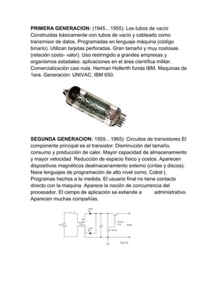 PRIMERA GENERACION: (1945…1955): Los tubos de vacío
Construidas básicamente con tubos de vacío y cableado como
transmisor de datos. Programadas en lenguaje máquina (código
binario). Utilizan tarjetas perforadas. Gran tamaño y muy costosas
(relación costo- valor). Uso restringido a grandes empresas y
organismos estadales: aplicaciones en el área científica militar.
Comercialización casi nula. Herman Hollerith funda IBM. Maquinas de
1era. Generación: UNIVAC, IBM 650.

SEGUNDA GENERACION: 1955…1965): Circuitos de transistores El
componente principal es el transistor: Disminución del tamaño,
consumo y producción de calor. Mayor capacidad de almacenamiento
y mayor velocidad Reducción de espacio físico y costos. Aparecen
dispositivos magnéticos dealmacenamiento externo (cintas y discos).
Nace lenguajes de programación de alto nivel como, Cobol (.
Programas hechos a la medida. El usuario final no tiene contacto
directo con la maquina Aparece la noción de concurrencia del
procesador. El campo de aplicación se extiende a
administrativo.
Aparecen muchas compañías.

 