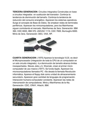 TERCERA GENERACION: Circuitos integrados Construidas en base
a circuitos integrados en sustitución del transistor. Continúa la
tendencia de disminución del tamaño. Continúa la tendencia de
reducción del consumo energético. Aparecen los sistemas operativos.
Surge el concepto de Base de Datos. Se emplean redes de terminales
periféricos. Aparecen los minicomputadores, pero los Mainframes
siguen controlando el mercado. Mainframes de 3era. Generación: IBM
360, CDC 6000, IBM 370, UNIVAC 1110, CDC 7600, Burroughs 6000.
Minis de 3era. Generación: DEC, VAX, HP.

CUARTA GENERACION: (1975) Aparece la tecnología VLSI, es decir
el Microprocesador (Integración de toda la CPU de un computador en
un solo circuito integrado). •La disminución de tamaño alcanza limites
insospechados. Steves Jobs y A. Wozniak, crean el primer micro
computador de uso masivo (1977). Se funda Apple. Aparecen los
microcomputadores llamados PC .•Se desata la llamada Revolución
informática. Aparece el floppy disk como unidad de almacenamiento
secundario. Aparecen gran cantidad de lenguajes de programación.
Interacción humano-computador constante. Aparecen las redes de
interconexión de computadoras. Minis y Mainframes de la 4ta.
Generación: CDC, CRAY, Hitachi, IBM.

 