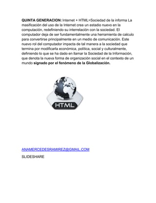 QUINTA GENERACION: Internet + HTML=Sociedad de la informa La
masificación del uso de la Internet crea un estadio nuevo en la
computación, redefiniendo su interrelación con la sociedad. El
computador deja de ser fundamentalmente una herramienta de calculo
para convertirse principalmente en un medio de comunicación. Este
nuevo rol del computador impacta de tal manera a la sociedad que
termina por modificarla económica, política, social y culturalmente,
definiendo lo que se ha dado en llamar la Sociedad de la Información,
que denota la nueva forma de organización social en el contexto de un
mundo signado por el fenómeno de la Globalización.

ANAMERCEDESRAMIREZ@GMAIL.COM
SLIDESHARE

 