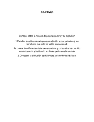 OBJETIVOS

Conocer sobre la historia dela computadora y su evolución
1-Estudiar las diferentes etapas que a tenido la computadora y los
beneficios que esta ha traído ala sociedad.
2-conocer los diferentes sistemas operativos y como ellos han venido
evolucionando y facilitando su desempeño a cada usuario
3-Conocedr la evolución del hardware y su comodidad actual

 