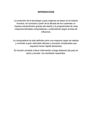 INTRODUCCION

La evolución de la tecnología cuyos orígenes se basan en la historia
humana, ha conocido a partir de la década de los cuarentas un
impulso extraordinario gracias ala diseño y la progresividad de unas
maquinas llamadas computadoras u ordenadores según el área de
influencia.

La computadora ha sido definida como una maquina capaz de realizar
y controlar a gran velocidad cálculos y procesos complicados que
requieren tomar rápida decisiones.
Su función consiste e llevar información a larga distancia (de país en
país) y proveer los resultados requeridos.

.

 