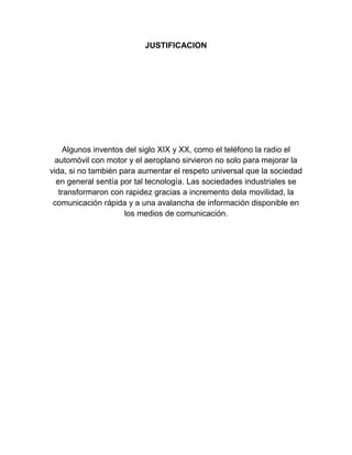 JUSTIFICACION

Algunos inventos del siglo XIX y XX, como el teléfono la radio el
automóvil con motor y el aeroplano sirvieron no solo para mejorar la
vida, si no también para aumentar el respeto universal que la sociedad
en general sentía por tal tecnología. Las sociedades industriales se
transformaron con rapidez gracias a incremento dela movilidad, la
comunicación rápida y a una avalancha de información disponible en
los medios de comunicación.

 