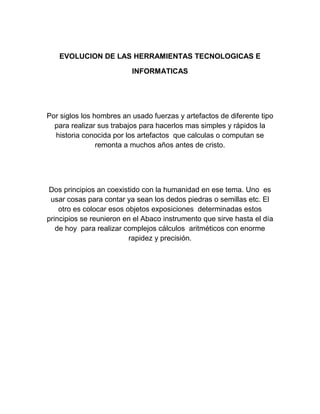 EVOLUCION DE LAS HERRAMIENTAS TECNOLOGICAS E
INFORMATICAS

Por siglos los hombres an usado fuerzas y artefactos de diferente tipo
para realizar sus trabajos para hacerlos mas simples y rápidos la
historia conocida por los artefactos que calculas o computan se
remonta a muchos años antes de cristo.

Dos principios an coexistido con la humanidad en ese tema. Uno es
usar cosas para contar ya sean los dedos piedras o semillas etc. El
otro es colocar esos objetos exposiciones determinadas estos
principios se reunieron en el Abaco instrumento que sirve hasta el día
de hoy para realizar complejos cálculos aritméticos con enorme
rapidez y precisión.

 