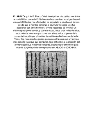EL ABACO• quizás El Ábaco Quizá fue el primer dispositivo mecánico
de contabilidad que existió. Se ha calculado que tuvo su origen hace al
menos 5.000 años y su efectividad ha soportado la prueba del tiempo.
Desde que el hombre comenzó a acumular riquezas y se fue
asociando con otros hombres, tuvo la necesidad de inventar un
sistema para poder contar, y por esa época, hace unos miles de años,
es por donde tenemos que comenzar a buscar los orígenes de la
computadora, allá por el continente asiático en las llanuras del valle
Tigris. Esa necesidad de contar, que no es otra cosa que un término
más sencillo y antiguo que computar, llevo al hombre a la creación del
primer dispositivo mecánico conocido, diseñado por el hombre para
ese fin, surgió la primera computadora el ABACO o SOROBAN.

 