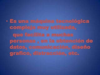 • Es una máquina tecnológica
  compleja muy utilizada,
   que facilita a muchas
  personas , en la obtención de
  datos, comunicación, diseño
  grafico, distracción, etc.
 