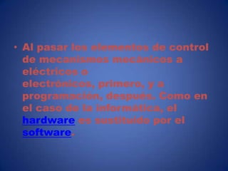 • Al pasar los elementos de control
  de mecanismos mecánicos a
  eléctricos o
  electrónicos, primero, y a
  programación, después. Como en
  el caso de la informática, el
  hardware es sustituido por el
  software.
 