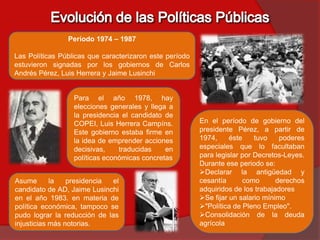 Período 1974 – 1987

Las Políticas Públicas que caracterizaron este período
estuvieron signadas por los gobiernos de Carlos
Andrés Pérez, Luis Herrera y Jaime Lusinchi


                  Para el año 1978, hay
                  elecciones generales y llega a
                  la presidencia el candidato de
                  COPEI, Luis Herrera Campíns.           En el período de gobierno del
                  Este gobierno estaba firme en          presidente Pérez, a partir de
                  la idea de emprender acciones          1974,     éste    tuvo    poderes
                  decisivas,    traducidas    en         especiales que lo facultaban
                  políticas económicas concretas         para legislar por Decretos-Leyes.
                                                         Durante ese periodo se:
                                                         Declarar la antigüedad y
Asume       la   presidencia  el                         cesantía      como       derechos
candidato de AD, Jaime Lusinchi                          adquiridos de los trabajadores
en el año 1983. en materia de                            Se fijar un salario mínimo
política económica, tampoco se                           "Política de Pleno Empleo".
pudo lograr la reducción de las                          Consolidación de la deuda
injusticias más notorias.                                agrícola
 