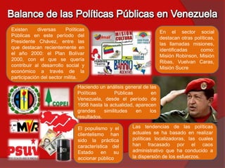 Existen     diversas     Políticas                                  En el sector social
Públicas en este período del                                        destacan otras políticas,
Presidente Chávez, entre las                                        las llamadas misiones,
que destacan recientemente en                                       identificadas     como:
el año 2000: el Plan Bolívar                                        Misión Robinson, Misión
2000, con el que se quería                                          Ribas, Vuelvan Caras,
contribuir al desarrollo social y                                   Misión Sucre
económico a través de la
participación del sector milita.
                              Haciendo un análisis general de las
                              Políticas        Públicas        en
                              Venezuela, desde el período de
                              1958 hasta la actualidad, aparecen
                              grandes     similitudes   en    los
                              resultados.

                              El populismo y el       Las tendencias de las políticas
                              clientelismo han        actuales se ha basado en realizar
                              sido la práctica        políticas localizadoras, las cuales
                              característica del      han fracasado por el caos
                              Estado en su            administrativo que ha conducido a
                              accionar público        la dispersión de los esfuerzos.
 