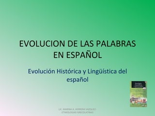 EVOLUCION DE LAS PALABRAS
       EN ESPAÑOL
 Evolución Histórica y Lingüística del
               español



            LIC. MARINA A. HERRERA VAZQUEZ-
               ETIMOLOGIAS GRECOLATINAS
 