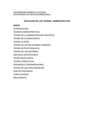 UNIVERSIDAD HERMILIO VALDIZAN
DOCTORADO EN GESTION EMRESARIAL


         EVOLUCION DE LAS TEORIAS ADMINISTRATIVAS

INDICE
INTRODUCCION
TEORIAS ADMINISTRATIVAS
TEORIA DE LA ADMINISTRACION CIENTIFICA
TEORIA DE LA BUROCRACIA
TEORIA CLASICA
TEORIA DE LAS RELACIONES HUMANAS
TEORIA ESTRUCTURALISTA
TEORIA DE LOS SISTEMAS
ENFOQUE SOCIOTECNICO
TEORIA NEOCLASICA
TEORIA CONDUCTUAL
DESARROLLO ORGANIZACIONAL
TEORIA DE LAS CONTINGENCIAS
NUEVOS ENFOQUES
CONCLUSIONES
BIBLIOGRAFIA
 