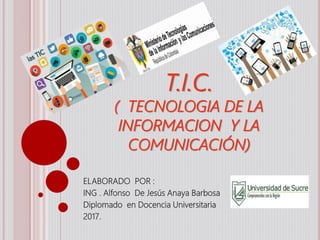 T.I.C.
( TECNOLOGIA DE LA
INFORMACION Y LA
COMUNICACIÓN)
ELABORADO POR :
ING . Alfonso De Jesús Anaya Barbosa
Diplomado en Docencia Universitaria
2017.
 
