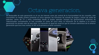 Octava generacion.
Lo destacable de esta generación es el uso de internet como eje central de la funcionalidad de las consolas, esto
convertidos en media centers juntando un único aparato, las funciones de consola de juegos y bazar de venta de
películas, series de TV y otros contenidos desde el propio aparato. Aunque las generaciones anteriores de
videoconsolas normalmente se han sucedido en ciclos de cinco años, la transición de la séptima a la octava
generación ha durado más de seis años. La transición es igual de usual en que la consola sobremesa de la anterior
generación que tuvo mas ventas, la Wii, es la primera en tener sucesora.
 