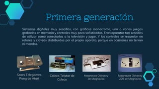 Primera generación
Sistemas digitales muy sencillos, con gráficos monocromo, uno o varios juegos
grabados en memoria y controles muy poco sofisticados. Eran aparatos tan sencillos
de utilizar como conectarlos a la televisión y jugar. Y los controles se resumían en
rotores y clavijas distribuidos por el propio aparato, porque en ocasiones no tenían
ni mandos.
Sears Telegames
Pong de Atari
Magnavox Odyssey
de Magnavox
Coleco Telstar de
Coleco
Magnavox Odyssey
200 de Magnavox
 