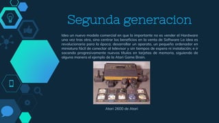 Segunda generacion
Ideo un nuevo modelo comercial en que lo importante no es vender el Hardware
una vez tras otra, sino centrar los beneficios en la venta de Software La idea es
revolucionaria para la época: desarrollar un aparato, un pequeño ordenador en
miniatura fácil de conectar al televisor y sin tiempos de espera ni instalación; e ir
sacando progresivamente nuevos títulos en tarjetas de memoria, siguiendo de
alguna manera el ejemplo de la Atari Game Brain.
Atari 2600 de Atari
 