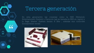 “
En esta generación las consolas como la NES (Nintendo
Entertainment System) o Famicom (así se llamaba la NES en Japón) y
la Sega Master System tenían 8 Bits , además sus controles
incorporaban teclas .
Tercera generación
 