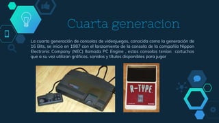 Cuarta generacion
La cuarta generación de consolas de videojuegos, conocida como la generación de
16 Bits, se inicio en 1987 con el lanzamiento de la consola de la compañía Nippon
Electronic Company (NEC) llamada PC Engine , estas consolas tenían cartuchos
que a su vez utilizan gráficos, sonidos y títulos disponibles para jugar
 