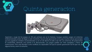 Quinta generacion
Aparición y auge de los juegos en 3D por primera vez en la historia. Aunque existían juegos en entornos
tridimensionales antes de llegar a este momento, fue en esta generación en la que muchos de los personajes
que los jugadores estaban acostumbrados a ver en 2D dieron el salto a las 3D. Los entornos 3D potenciaron
la creatividad, abriendo una puerta a lo desconocido. Los juegos podían ser más complejos y libres de
restricciones. Pero esto llevaba a otro conflicto: la capacidad. Así que la quinta generación fue la que vio, de
alguna forma, morir el cartucho.
 