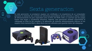 En esta generación, se produjeron equipos con similitudes a la arquitectura de un computador
personal, no obstante, las consolas de sobremesa prescindieron de los cartuchos y utilizan medios
de almacenamiento de gran capacidad como el DVD, GD-ROM, GOD. Lo cual hizo que los juegos
fuesen más largos y visualmente atractivos. Además, esta generación también experimenta el
videojuego en línea en las consolas y la aplicación de sistemas almacenamiento internos en los
equipos como memoria flash y disco duros que son utilizados para guardar datos del videojuego.
Sexta generacion
 