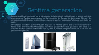 Septima generacion
Esta generación se caracteriza por la introducción de la tecnología multinúcleo en la unidad central de
procesamiento. También está marcada por la integración del formato de disco óptico Blu-ray y los
controladores inalámbricos y la detección de movimiento que han "desplazado" el clásico controlador por
cable.
Otro aspecto importante es la distribución de juegos vía Internet, gracias a la aparición del servicio de
banda ancha a nivel mundial. Otro aspecto importante que caracteriza esta generación a las otras, es la
inclusión de chips gráficos sofisticados que ayudan a procesar imágenes reales tal es el caso del
procesador digital GPU.
 