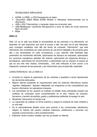 TECNOLOGÍAS EMPLEADAS
 XHTML (o HTML) y CSS Presentación de datos
 •Document Object Model (DOM) Mostrar e interactuar dinámicamente con la
información
 •XML y XSLT Intercambiar y manipular datos con el servidor web
 •XMLHttpRequest •JavaScript Recuperación y envío de datos de modo asíncrono
Nexo de unión
 Blogs
WEB 3.0
Web 3.0 es la web que facilita la accesibilidad de las personas a la información, sin
depender de qué dispositivo use para el acceso a ella, una web con la que interactuar
para conseguir resultados más allá del hecho de compartir "información", que esta
información sea compartida por cada persona de una forma inteligible y de provecho para
ella y sus necesidades en cada circunstancia, y que, además, está diseñada bajo
parámetros de rendimiento eficiente, optimizando los tiempos de respuesta, optimizando
los consumos energéticos globales del sistema, optimizando las exigencias técnicas y
tecnológicas, optimizando los conocimientos y capacidades que se requiera al usuario ya
que es una web más intuitiva, humanizada,... Una web enfocada al bien común, a la
integración universal de las personas y ser herramienta para el desarrollo sostenible.
CARACTERÍSTICAS DE LA WEB 3.0
 Consiste en mejorar la experiencia de los visitantes y ayudarlos a tomar rápidamente
las decisiones adecuadas.
 Mejorar Internet ampliando la inoperatividad entre los sistemas informáticos usando
"agentes inteligentes". Agentes inteligentes son programas en las computadoras que
buscan información sin operadores humanos.
 Las actividades de los usuarios se analizan en detalle. Esas actividades incluyen una
cantidad de conductas como comportamiento en el sitio, historia de compras,
frecuencia y tamaño de pedidos, gustos y preferencias exhibidas al navegar la web.
 Recolectar información en tiempo real.
 La capacidad de analizar en forma anónima y segura la conducta de cada visitante a
un sitio web.
 Es lo suficientemente flexible como para permitir a los comerciantes electrónicos
integrar la historia del usuario compras anteriores, preferencias y acciones con
respecto a promociones y otros acontecimientos.
 Extensión de los mundos virtuales que hoy ya existen en Internet.
 