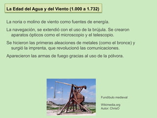 La noria o molino de viento como fuentes de energía.
La navegación, se extendió con el uso de la brújula. Se crearon
aparatos ópticos como el microscopio y el telescopio.
Se hicieron las primeras aleaciones de metales (como el bronce) y
surgió la imprenta, que revolucionó las comunicaciones.
Aparecieron las armas de fuego gracias al uso de la pólvora.
La Edad del Agua y del Viento (1.000 a 1.732)
Fundíbulo medieval
Wikimedia.org
Autor: ChrisO
 