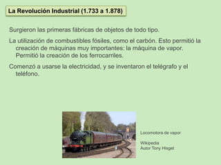Surgieron las primeras fábricas de objetos de todo tipo.
La utilización de combustibles fósiles, como el carbón. Esto permitió la
creación de máquinas muy importantes: la máquina de vapor.
Permitió la creación de los ferrocarriles.
Comenzó a usarse la electricidad, y se inventaron el telégrafo y el
teléfono.
La Revolución Industrial (1.733 a 1.878)
Locomotora de vapor
Wikipedia
Autor Tony Hisget
 