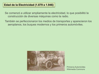 Se comenzó a utilizar ampliamente la electricidad, lo que posibilitó la
construcción de diversas máquinas como la radio.
También se perfeccionaron los medios de transportes y aparecieron los
aeroplanos, los buques modernos y los primeros automóviles.
Edad de la Electricidad (1.879 a 1.946)
Primeros Automóviles
Wikimedia Commons
 