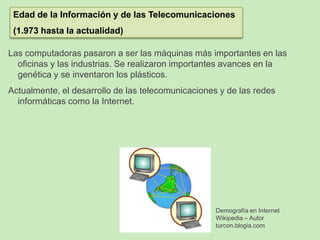Las computadoras pasaron a ser las máquinas más importantes en las
oficinas y las industrias. Se realizaron importantes avances en la
genética y se inventaron los plásticos.
Actualmente, el desarrollo de las telecomunicaciones y de las redes
informáticas como la Internet.
Edad de la Información y de las Telecomunicaciones
(1.973 hasta la actualidad)
Demografía en Internet
Wikipedia – Autor
turcon.blogia.com
 