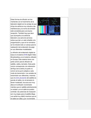 Estas formas de difusión se han
mantenido con el nacimiento de la
televisión digital con la ventaja de que
el tipo de señal es muy robusta a las
interferencias y la norma de emisión
está concebida para una buena
recepción. También hay que decir
que acompaña a la señal de
televisión una serie de servicios
extras que dan un valor añadido a la
programación y que en la normativa
se ha incluido todo un campo para la
realización de la televisión de pago
en sus diferentes modalidades.
La difusión de la televisión digital se
basa en el sistema DVB Digital Video
Broadcasting y es el sistema utilizado
en Europa. Este sistema tiene una
parte común para la difusión de
satélite, cable y terrestre. Esta parte
común corresponde a la ordenación
del flujo de la señal y la parte no
común es la que lo adapta a cada
modo de transmisión. Los canales de
transmisión son diferentes, mientras
que el ancho de banda del satélite es
grande el cable y la vía terrestre lo
tienen moderado, los ecos son muy
altos en la difusión vía terrestre
mientas que en satélite prácticamente
no existen y en el cable se pueden
controlar, las potencias de recepción
son muy bajas para el satélite (llega
una señal muy débil) mientras que en
el cable son altas y por vía terrestre
 