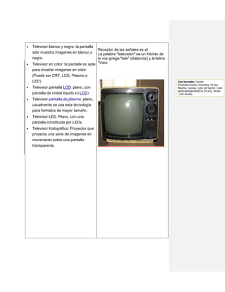    Televisor blanco y negro: la pantalla
                                            Receptor de las señales es el
    sólo muestra imágenes en blanco y       La palabra "televisión" es un híbrido de
    negro.                                  la voz griega "tele" (distancia) y la latina
   Televisor en color: la pantalla es apta "Visio
    para mostrar imágenes en color.
    (Puede ser CRT, LCD, Plasma o
    LED)                                                                                   Con formato: Fuente:
                                                                                           (Predeterminado) Helvetica, 10 pto,
   Televisor pantalla LCD: plano, con                                                     Negrita, Cursiva, Color de fuente: Color
                                                                                           personalizado(RGB(34,34,34)), Borde:
    pantalla de cristal líquido (o LCD)                                                    : (Sin borde)

   Televisor pantalla de plasma: plano,
    usualmente se usa esta tecnología
    para formatos de mayor tamaño.
   Televisor LED: Plano, con una
    pantalla constituida por LEDs.
   Televisor Holográfico: Proyector que
    proyecta una serie de imágenes en
    movimiento sobre una pantalla
    transparente.
 