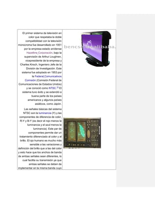 El primer sistema de televisión en
        color que respetaba la doble
      compatibilidad con la televisión
monocroma fue desarrollado en 1951
     por la empresa estado anídense
       Hazeltine Corporación, bajo la
    supervisión de Arthur Loughren,
     vicepresidente de la empresa y
 Charles Kirsch, Ingeniero Jefe de la
       División de Investigación. Este
  sistema fue adoptado en 1953 por
           la Federal Comunicativos
     Comisión (Comisión Federal de
Comunicaciones de Estados Unidos)
      y se conoció como NTSC.10 El
  sistema tuvo éxito y se extendió a
          buena parte de los países
       americanos y algunos países
              asiáticos, como Japón.

     Las señales básicas del sistema
   NTSC son la luminancia (Y) y las
 componentes de diferencia de color,
 R-Y y B-Y (es decir el rojo menos la
       luminancia y el azul menos la
            luminancia). Este par de
           componentes permite dar un
 tratamiento diferenciado al color y al
  brillo. El ojo humano es mucho más
            sensible a las variaciones y
definición del brillo que a las del color
y esto hace que los anchos de banda
de ambas señales sean diferentes, lo
   cual facilita su transmisión ya que
         ambas señales se deben de
implementar en la misma banda cuyo
 