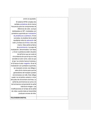 ancho es ajustado.
        El sistema NTSC emplea dos
     señales portadoras de la misma
frecuencia para los componentes de
         diferencia de color, aunque
  desfasadas en 90º, moduladas con
 portadora suprimida por modulación
    de amplitud en cuadratura. Al ser
    sumadas, la amplitud de la señal
  resultante indica la saturación del
 color y la fase es el tinte o tono del
         mismo. Esta señal se llama
        de prominencia. Los ejes de
modulación, denominados I (en fase)
 y Q (en cuadratura) están situados
          de tal forma que se cuida la
   circunstancia de que el ojo es más
  sensible al color carne, esto es que
 el eje I se orienta hacia el naranja y
el Q hacia el color magenta. Al ser la
modulación con portadora suprimida,
     es necesario enviar una ráfaga o
      salva de la misma para que los
    generadores del receptor puedan
   sincronizarse con ella. Esta ráfaga
 suele ir en el pórtico anterior o inicio
del pulso de sincronismo de línea. La
  señal de prominencia se suma a la
 de luminancia componiendo la señal
                total de la imagen. Las
modificaciones en la fase de la señal
 de vídeo cuando ésta es transmitida
           producen errores de tinte.

TELEVISION DIGITAL
 