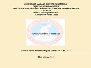 UNIVERSIDAD MARIANO GALVEZ DE GUATEMALA
FACULTAD DE HUMANIDADES
PROFESORADO EN ENSEÑANZA MEDIA EN PEDAGOGIA Y ADMINISTRACION
EDUCATIVA
CURSO: Tecnología Educativa
Lic. Albertico Bolaños López

TEMA: Evolución de la Tecnología

Gabriela Karina Herrera Rodríguez Carné # 5671-13-12533

31 de julio de 2013

 