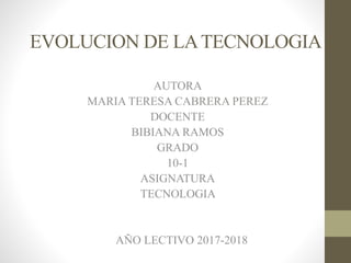 EVOLUCION DE LATECNOLOGIA
AUTORA
MARIA TERESA CABRERA PEREZ
DOCENTE
BIBIANA RAMOS
GRADO
10-1
ASIGNATURA
TECNOLOGIA
AÑO LECTIVO 2017-2018
 