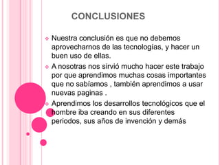 CONCLUSIONES

   Nuestra conclusión es que no debemos
    aprovecharnos de las tecnologías, y hacer un
    buen uso de ellas.
   A nosotras nos sirvió mucho hacer este trabajo
    por que aprendimos muchas cosas importantes
    que no sabíamos , también aprendimos a usar
    nuevas paginas .
   Aprendimos los desarrollos tecnológicos que el
    hombre iba creando en sus diferentes
    periodos, sus años de invención y demás
 