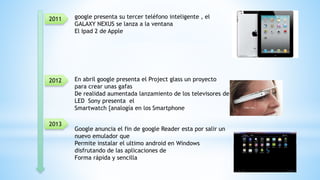 2012
2013
2011 google presenta su tercer teléfono inteligente , el
GALAXY NEXUS se lanza a la ventana
El Ipad 2 de Apple
En abril google presenta el Project glass un proyecto
para crear unas gafas
De realidad aumentada lanzamiento de los televisores de
LED Sony presenta el
Smartwatch {analogía en los Smartphone
Google anuncia el fin de google Reader esta por salir un
nuevo emulador que
Permite instalar el ultimo android en Windows
disfrutando de las aplicaciones de
Forma rápida y sencilla
 