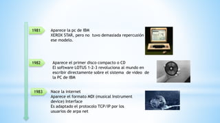 Aparece la pc de IBM
XEROX STAR, pero no tuvo demasiada repercusión en
ese modelo.
1981
1982
1983
Aparece el primer disco compacto o CD
El software LOTUS 1-2-3 revoluciona al mundo en
escribir directamente sobre el sistema de video de
la PC de IBM
Nace la internet
Aparece el formato MDI (musical Instrument
device) Interface
Es adaptado el protocolo TCP/IP por los
usuarios de arpa net
 