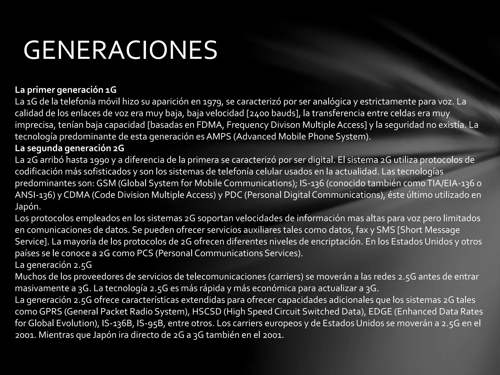 GENERACIONES
La primer generación 1G
La 1G de la telefonía móvil hizo su aparición en 1979, se caracterizó por ser analógica y estrictamente para voz. La
calidad de los enlaces de voz era muy baja, baja velocidad [2400 bauds], la transferencia entre celdas era muy
imprecisa, tenían baja capacidad [basadas en FDMA, Frequency Divison MultipleAccess] y la seguridad no existía. La
tecnología predominante de esta generación esAMPS (Advanced Mobile Phone System).
La segunda generación 2G
La 2G arribó hasta 1990 y a diferencia de la primera se caracterizó por ser digital. El sistema 2G utiliza protocolos de
codificación más sofisticados y son los sistemas de telefonía celular usados en la actualidad. Las tecnologías
predominantes son: GSM (Global System for Mobile Communications); IS-136 (conocido también comoTIA/EIA-136 o
ANSI-136) y CDMA (Code Division MultipleAccess) y PDC (Personal Digital Communications), éste último utilizado en
Japón.
Los protocolos empleados en los sistemas 2G soportan velocidades de información mas altas para voz pero limitados
en comunicaciones de datos. Se pueden ofrecer servicios auxiliares tales como datos, fax y SMS [Short Message
Service]. La mayoría de los protocolos de 2G ofrecen diferentes niveles de encriptación. En los Estados Unidos y otros
países se le conoce a 2G como PCS (Personal Communications Services).
La generación 2.5G
Muchos de los proveedores de servicios de telecomunicaciones (carriers) se moverán a las redes 2.5G antes de entrar
masivamente a 3G. La tecnología 2.5G es más rápida y más económica para actualizar a 3G.
La generación 2.5G ofrece características extendidas para ofrecer capacidades adicionales que los sistemas 2G tales
como GPRS (General Packet Radio System), HSCSD (High Speed Circuit Switched Data), EDGE (Enhanced Data Rates
for Global Evolution), IS-136B, IS-95B, entre otros. Los carriers europeos y de Estados Unidos se moverán a 2.5G en el
2001. Mientras que Japón ira directo de 2G a 3G también en el 2001.
 