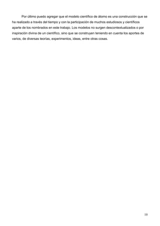 Por último puedo agregar que el modelo científico de átomo es una construcción que se
ha realizado a través del tiempo y con la participación de muchos estudiosos y científicos
aparte de los nombrados en este trabajo. Los modelos no surgen descontextualizados o por
inspiración divina de un científico, sino que se construyen teniendo en cuenta los aportes de
varios, de diversas teorías, experimentos, ideas, entre otras cosas.




                                                                                                10
 