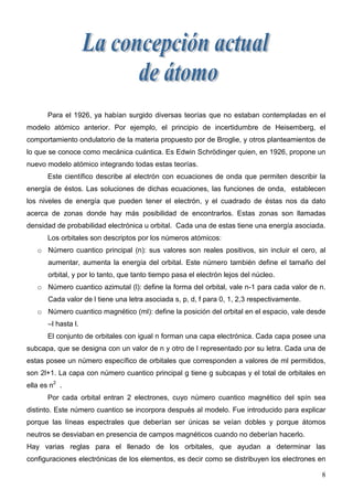 Para el 1926, ya habían surgido diversas teorías que no estaban contempladas en el
modelo atómico anterior. Por ejemplo, el principio de incertidumbre de Heisemberg, el
comportamiento ondulatorio de la materia propuesto por de Broglie, y otros planteamientos de
lo que se conoce como mecánica cuántica. Es Edwin Schrödinger quien, en 1926, propone un
nuevo modelo atómico integrando todas estas teorías.
       Este científico describe al electrón con ecuaciones de onda que permiten describir la
energía de éstos. Las soluciones de dichas ecuaciones, las funciones de onda, establecen
los niveles de energía que pueden tener el electrón, y el cuadrado de éstas nos da dato
acerca de zonas donde hay más posibilidad de encontrarlos. Estas zonas son llamadas
densidad de probabilidad electrónica u orbital. Cada una de estas tiene una energía asociada.
       Los orbitales son descriptos por los números atómicos:
   o Número cuantico principal (n): sus valores son reales positivos, sin incluir el cero, al
       aumentar, aumenta la energía del orbital. Este número también define el tamaño del
       orbital, y por lo tanto, que tanto tiempo pasa el electrón lejos del núcleo.
   o Número cuantico azimutal (l): define la forma del orbital, vale n-1 para cada valor de n.
       Cada valor de l tiene una letra asociada s, p, d, f para 0, 1, 2,3 respectivamente.
   o Número cuantico magnético (ml): define la posición del orbital en el espacio, vale desde
       –l hasta l.
       El conjunto de orbitales con igual n forman una capa electrónica. Cada capa posee una
subcapa, que se designa con un valor de n y otro de l representado por su letra. Cada una de
estas posee un número específico de orbitales que corresponden a valores de ml permitidos,
son 2l+1. La capa con número cuantico principal g tiene g subcapas y el total de orbitales en
ella es n2 .
       Por cada orbital entran 2 electrones, cuyo número cuantico magnético del spín sea
distinto. Este número cuantico se incorpora después al modelo. Fue introducido para explicar
porque las líneas espectrales que deberían ser únicas se veían dobles y porque átomos
neutros se desviaban en presencia de campos magnéticos cuando no deberían hacerlo.
Hay varias reglas para el llenado de los orbitales, que ayudan a determinar las
configuraciones electrónicas de los elementos, es decir como se distribuyen los electrones en

                                                                                             8
 