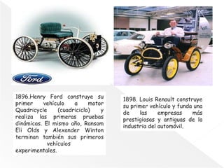 1896.Henry Ford construye su
primer vehículo a motor
Quadricycle (cuadriciclo) y
realiza las primeras pruebas
dinámicas. El mismo año, Ransom
Eli Olds y Alexander Winton
terminan también sus primeros
vehículos
experimentales.
1898. Louis Renault construye
su primer vehículo y funda una
de las empresas más
prestigiosas y antiguas de la
industria del automóvil.
 