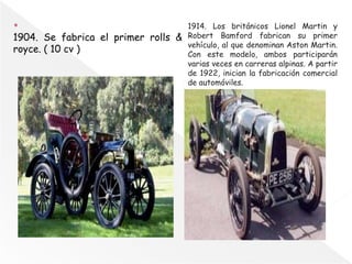 1904. Se fabrica el primer rolls &
royce. ( 10 cv )
1914. Los británicos Lionel Martin y
Robert Bamford fabrican su primer
vehículo, al que denominan Aston Martin.
Con este modelo, ambos participarán
varias veces en carreras alpinas. A partir
de 1922, inician la fabricación comercial
de automóviles.
 