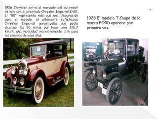 1926 Chrysler entra al mercado del automóvil
de lujo con el premiado Chrysler Imperial E-80.
El "80" representa más que una designación
para el modelo: el altamente sofisticado
Chrysler Imperial garantizaba que podía
alcanzar las 80 millas por hora unos 128.7
Km./h, una velocidad increíblemente alta para
los caminos de esos días.
1926 El modelo T Coupe de la
marca FORD aparece por
primera vez.
 