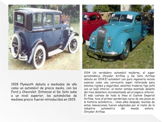 1928 Plymouth debuta a mediados de año
como un automóvil de precio medio, con los
Ford y Chevrolet. Entonces el De Soto sube
a un nivel superior, los automóviles de
mediano precio fueron introducidos en 1929.
1934 Un verdadero automóvil moderno, el super
aerodinámico Chrysler Airflow y De Soto Airflow
debuta en 1934.El automóvil con pura ingeniería incluía
avances como una carrocería super reforzada para
máxima rigidez y seguridad, asientos traseros tipo sofá
con un baúl interior, el motor estaba montado delante
del tren delantero incrementando así el espacio interior.
El más costoso de toda la línea el Custom Imperial
Airflow, tuvo el primer parabrisas curvo de una pieza en
la historia automotriz.... Unos años después, muchas de
estas innovaciones fueron adoptadas por el resto de la
industria automotriz del mundo entero.
Chrysler Airflow
 