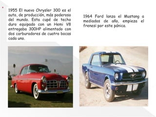 1955 El nuevo Chrysler 300 es el
auto, de producción, más poderoso
del mundo. Esta cupé de techo
duro equipado con un Hemi V8
entregaba 300HP alimentado con
dos carburadores de cuatro bocas
cada uno.
1964 Ford lanza el Mustang a
mediados de año, empieza el
frenesi por este pánica.
 