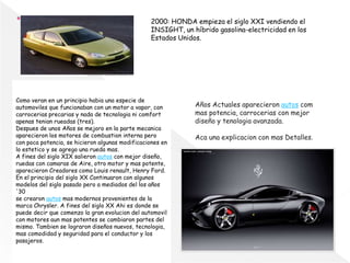 2000: HONDA empieza el siglo XXI vendiendo el
INSIGHT, un híbrido gasolina-electricidad en los
Estados Unidos.
Como veran en un principio habia una especie de
automoviles que funcionaban con un motor a vapor, con
carrocerias precarias y nada de tecnologia ni comfort
apenas tenian rueadas (tres).
Despues de unos Años se mejoro en la parte mecanica
aparecieron los motores de combustion interna pero
con poca potencia, se hicieron algunas modificaciones en
lo estetico y se agrego una rueda mas.
A fines del siglo XIX salieron autos con mejor diseño,
ruedas con camaras de Aire, otro motor y mas potente,
aparecieron Creadores como Louis renault, Henry Ford.
En el principio del siglo XX Continuaron con algunos
modelos del siglo pasado pero a mediados del los años
'30
se crearon autos mas modernos provenientes de la
marca Chrysler. A fines del siglo XX Ahi es donde se
puede decir que comenzo la gran evolucion del automovil
con motores aun mas potentes se cambiaron partes del
mismo. Tambien se lograron diseños nuevos, tecnologia,
mas comodidad y seguridad para el conductor y los
pasajeros.
Años Actuales aparecieron autos com
mas potencia, carrocerias con mejor
diseño y tenologia avanzada.
Aca una explicacion con mas Detalles.
 